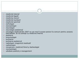 Grupaspecialităţilormedicalealergologieclinicăşiimunologieanatomiepatologicăanestezieşiterapieintensivăboliinfecţioasecardiologiedermato-venerologiediabetzaharat, nutriţieşibolimetaboliceendocrinologieepidemiologieexpertizamedicală a capacităţii de muncăfarmacologieclinicăgastroenterologiegeneticămedicalăgeriatrieşigerontologiehematologieigienămedicină de urgenţă