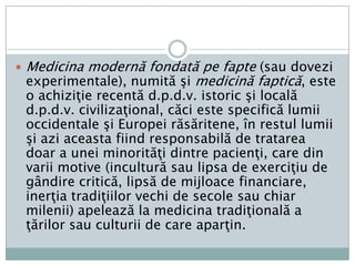 Medicinamodernă se bazeazăpeŞtiinţeleNaturii: (Fizică, Chimie, Biologie, Biostatistică), Anatomie, Fiziologie, Microbiologie, Farmacologie, Radiologie. Ea posedă din secolul al XIX-lea o metodăexperimentalăîmbunătăţită permanent din acel moment, dar care a fosttotuşiutilizată cu frecvenţăşiasiduitateextrem de variabilăînintervalul de timp care a trecut de atuncişipânăacumcâtevadecenii, de când s-a conturatşiimpustendinţa E-b.M. (Evidence-based Medicine) înjurulunuinucleu de cercetători care au iniţiat o revistăomonimăpublicată de către British Medical Journal, American College of Physicians, American Society of Internal Medicine şiRanD (fr.). 