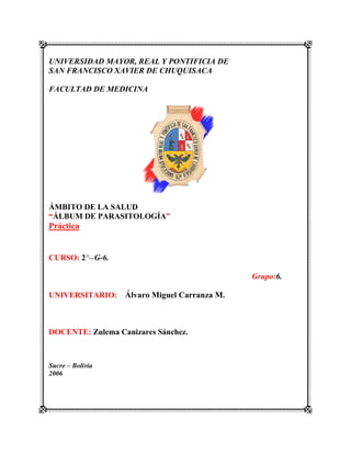 UNIVERSIDAD MAYOR, REAL Y PONTIFICIA DE
SAN FRANCISCO XAVIER DE CHUQUISACA
FACULTAD DE MEDICINA
ÁMBITO DE LA SALUD
“ÁLBUM DE PARASITOLOGÍA”
Práctica
CURSO: 2°--G-6.
Grupo:6.
UNIVERSITARIO: Álvaro Miguel Carranza M.
DOCENTE: Zulema Canizares Sánchez.
Sucre – Bolivia
2006
 