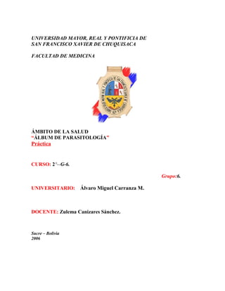 UNIVERSIDAD MAYOR, REAL Y PONTIFICIA DE
SAN FRANCISCO XAVIER DE CHUQUISACA
FACULTAD DE MEDICINA
ÁMBITO DE LA SALUD
“ÁLBUM DE PARASITOLOGÍA”
Práctica
CURSO: 2°--G-6.
Grupo:6.
UNIVERSITARIO: Álvaro Miguel Carranza M.
DOCENTE: Zulema Canizares Sánchez.
Sucre – Bolivia
2006
 