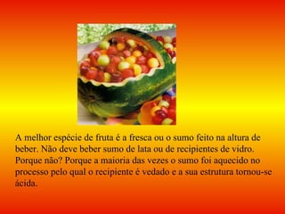 A melhor espécie de fruta é a fresca ou o sumo feito na altura de beber. Não deve beber sumo de lata ou de recipientes de vidro. Porque não? Porque a maioria das vezes o sumo foi aquecido no processo pelo qual o recipiente é vedado e a sua estrutura tornou-se ácida. 