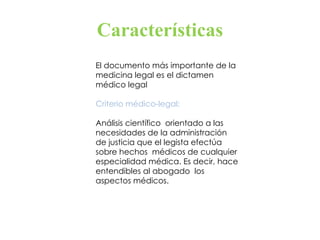 Características El documento más importante de la  medicina legal es el dictamen médico legal Criterio médico-legal:  Análisis científico  orientado a las necesidades de la administración  de justicia que el legista efectúa sobre hechos  médicos de cualquier especialidad médica. Es decir, hace entendibles al abogado  los aspectos médicos. 