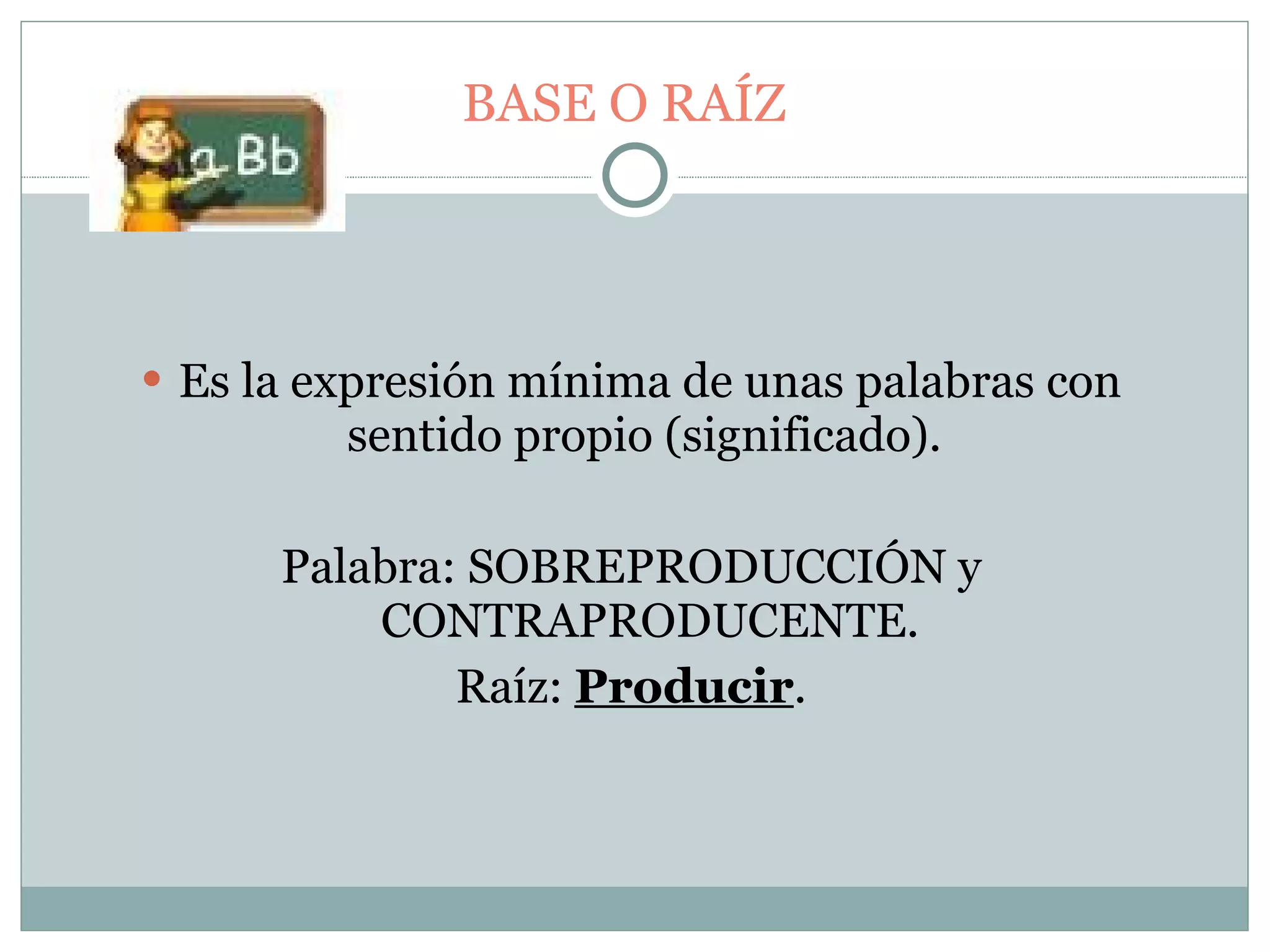 BASE O RAÍZ Es la expresión mínima de unas palabras con sentido propio (significado).  Palabra: SOBREPRODUCCIÓN y CONTRAPRODUCENTE. Raíz:  Producir . 