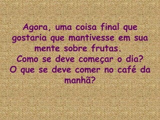 Agora, uma coisa final que gostaria que mantivesse em sua mente sobre frutas.  Como se deve começar o dia? O que se deve comer no café da manhã? 