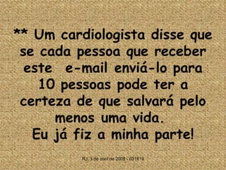 **  Um cardiologista disse que se cada pessoa que receber este  e-mail enviá-lo para 10 pessoas pode ter a certeza de que salvará pelo menos uma vida.  Eu já fiz a minha parte! 