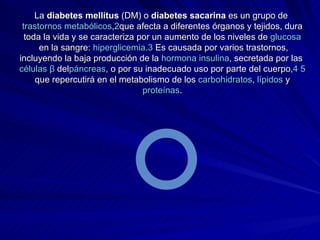 La  diabetes mellitus  (DM) o  diabetes sacarina  es un grupo de  trastornos  metabólicos , 2 que afecta a diferentes órganos y tejidos, dura toda la vida y se caracteriza por un aumento de los niveles de  glucosa  en la sangre:  hiperglicemia . 3  Es causada por varios trastornos, incluyendo la baja producción de la  hormona   insulina , secretada por las  células   β  del páncreas , o por su inadecuado uso por parte del cuerpo, 4   5  que repercutirá en el metabolismo de los  carbohidratos ,  lípidos  y  proteínas . 