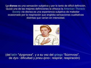 La disnea  es una sensación subjetiva y por lo tanto de difícil definición. Quizá una de las mejores definiciones la ofrezca la  American   Thoracic   Society  «la disnea es una experiencia subjetiva de malestar ocasionado por la respiración que engloba sensaciones cualitativas distintas que varían en intensidad. (del  latín  " dyspnoea ", y a su vez del  griego  "δύσπνοια", de  dys- : dificultad y  pneu-/pno- : respirar, respiración) 