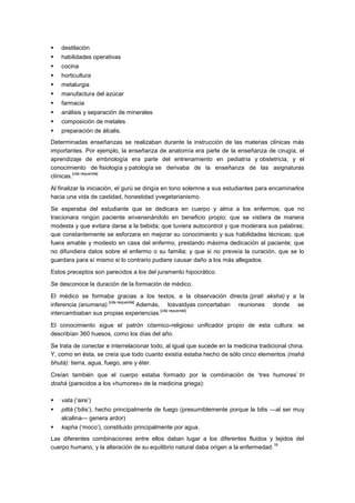    destilación
   habilidades operativas
   cocina
   horticultura
   metalurgia
   manufactura del azúcar
   farmacia
   análisis y separación de minerales
   composición de metales
   preparación de álcalis.
Determinadas enseñanzas se realizaban durante la instrucción de las materias clínicas más
importantes. Por ejemplo, la enseñanza de anatomía era parte de la enseñanza de cirugía, el
aprendizaje de embriología era parte del entrenamiento en pediatría y obstetricia, y el
conocimiento de fisiología y patología se derivaba de la enseñanza de las asignaturas
          [cita requerida]
clínicas.

Al finalizar la iniciación, el gurú se dirigía en tono solemne a sus estudiantes para encaminarlos
hacia una vida de castidad, honestidad yvegetarianismo.

Se esperaba del estudiante que se dedicara en cuerpo y alma a los enfermos; que no
traicionara ningún paciente envenenándolo en beneficio propio; que se vistiera de manera
modesta y que evitara darse a la bebida; que tuviera autocontrol y que moderara sus palabras;
que constantemente se esforzara en mejorar su conocimiento y sus habilidades técnicas; que
fuera amable y modesto en casa del enfermo, prestando máxima dedicación al paciente; que
no difundiera datos sobre el enfermo o su familia; y que si no preveía la curación, que se lo
guardara para sí mismo si lo contrario pudiere causar daño a los más allegados.

Estos preceptos son parecidos a los del juramento hipocrático.

Se desconoce la duración de la formación de médico.

El médico se formaba gracias a los textos, a la observación directa (prati aksha) y a la
                     [cita requerida]
inferencia (anumana).                 Además, losvaidyas concertaban reuniones donde se
                                             [cita requerida]
intercambiaban sus propias experiencias.

El conocimiento sigue el patrón cósmico-religioso unificador propio de esta cultura: se
describían 360 huesos, como los días del año.

Se trata de conectar e interrelacionar todo, al igual que sucede en la medicina tradicional china.
Y, como en ésta, se creía que todo cuanto existía estaba hecho de sólo cinco elementos (mahá
bhutá): tierra, agua, fuego, aire y éter.

Creían también que el cuerpo estaba formado por la combinación de ‗tres humores‘ tri
doshá (parecidos a los «humores» de la medicina griega):

   vata (‗aire‘)
   pittá (‗bilis‘), hecho principalmente de fuego (presumiblemente porque la bilis —al ser muy
    alcalina— genera ardor)
   kapha (‗moco‘), constituido principalmente por agua.
Las diferentes combinaciones entre ellos daban lugar a los diferentes fluidos y tejidos del
                                                                                     18
cuerpo humano, y la alteración de su equilibrio natural daba origen a la enfermedad.
 