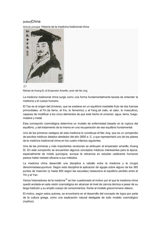 [editar]China
Artículo principal: Historia de la medicina tradicional china




Retrato de Huang Di, el Emperador Amarillo, autor del Nei Jing.

La medicina tradicional china surge como una forma fundamentalmente taoísta de entender la
medicina y el cuerpo humano.

El Tao es el origen del Universo, que se sostiene en un equilibrio inestable fruto de dos fuerzas
primordiales: el Yin (la tierra, el frío, lo femenino) y el Yang (el cielo, el calor, lo masculino),
capaces de modificar a los cinco elementos de que está hecho el universo: agua, tierra, fuego,
madera y metal.

Esta concepción cosmológica determina un modelo de enfermedad basado en la ruptura del
equilibrio, y del tratamiento de la misma en una recuperación de ese equilibrio fundamental.

Uno de los primeros vestigios de esta medicina lo constituye el Nei Jing, que es un compendio
de escritos médicos datados alrededor del año 2600 a. C. y que representará uno de los pilares
de la medicina tradicional china en los cuatro milenios siguientes.

Una de las primeras y más importantes revisiones se atribuyen al emperador amarillo, Huang
Di. En este compendio se encuentran algunos conceptos médicos interesantes para la época,
especialmente de índole quirúrgica, aunque la reticencia en estudiar cadáveres humanos
parece haber restado eficacia a sus métodos.

La medicina china desarrolló una disciplina a caballo entre la medicina y la cirugía
denominadaacupuntura: Según esta disciplina la aplicación de agujas sobre alguno de los 365
puntos de inserción (o hasta 600 según las escuelas) restauraría el equilibrio perdido entre el
Yin y el Yan.
                                         19
Varios historiadores de la medicina se han cuestionado el motivo por el que la medicina china
quedó anclada en esta visión cosmológica sin alcanzar el nivel de ciencia técnica a pesar de su
larga tradición y su amplio cuerpo de conocimientos, frente al modelo grecorromano clásico.

El motivo, según estos autores, se encontraría en el desarrollo del concepto de logos por parte
de la cultura griega, como una explicación natural desligada de todo modelo cosmológico
(mythos).
 