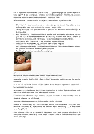 Con la llegada de la dinastía Han (206 aC-220 d. C.), y con el apogeo del taoísmo (siglo II aC
hasta siglo VII d. C.), se empieza a enfatizar los remedios vegetales y minerales, los venenos,
la dietética, así como las técnicas respiratorias y el ejercicio físico.

De esta dinastía, y hasta la dinastía Sui (siglo VI) destacaron los siguientes sabios:

   Chun Yuyi: De sus observaciones se desprende que ya sabían diagnosticar y tratar
    enfermedades tales como la cirrosis, las hernias y lahemoptisis.
   Zhang Zhongjing: Fue probablemente el primero en diferenciar la sintomatología de
    la terapéutica.
   Hua Tuo: Un gran cirujano multidisciplinar a quien se le atribuye las técnicas de narcosis
    (Ma Jue Fa) y de aberturas abdominales (Kai Fu Shu), así como de la sutura. También se
    centró en la obstetricia, en la hidroterapia y en ejercicios de gimnasia (Wu Qin Xi).
   Huang Fumi: Autor de Zhen Jiu Yi Jing, un clásico sobre acupuntura.
   Wang Shu He: Autor de Mai Jing, un clásico sobre la toma del pulso.
   Ge Hong: alquimista, taoísta y fitoterapeuta que desarrolló métodos de longevidad basados
    en ejercicios respiratorios, dietéticos y farmacológicos.
   Tao Hongjing: experto en remedios farmacológicos.




La acupuntura, una técnica milenaria que la medicina china actual emplea todavía.

Durante las dinastías Sui (581-618) y Tang (618-907) la medicina tradicional china vive grandes
momentos.

En el año 624 fue creado el Gran Servicio Médico, desde donde se organizaban los estudios y
las investigaciones médicas.

De esta época nos han llegado descripciones muy precisas de multitud de enfermedades, tanto
infecciosas como carenciales, tanto agudas como crónicas.

Y determinadas referencias dejan entrever un gran desarrollo en especialidades como la
cirugía, la ortopedia o la odontología.

El médico más destacable de este periodo fue Sun Simiao (581-682).

Durante la dinastía Song (960-1270) aparecen sabios multidisciplinares como Chen Kua,
pediatras como Qian Yi, especialistas en medicina legal como Song Ci, o acupuntores
como Wang Wei Yi.

Poco después, antes de la llegada de la dinastía Ming, cabe destacar a Hu Zheng Qi
Huei (especialista en dietética), y a Hua Shuou (o Bowen, autor de una relevante revisión del
clásico Nan Jing).
 