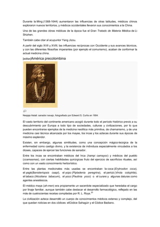 Durante la Ming (1368-1644) aumentaron las influencias de otras latitudes, médicos chinos
exploraron nuevos territorios, y médicos occidentales llevaron sus conocimientos a la China.

Una de las grandes obras médicas de la época fue el Gran Tratado de Materia Médica de Li
Shizhen.

También cabe citar al acupuntor Yang Jizou.

A partir del siglo XVII y XVIII, las influencias recíprocas con Occidente y sus avances técnicos,
y con las diferentes filosofías imperantes (por ejemplo el comunismo), acaban de conformar la
actual medicina china.

[editar]América      precolombina




Nesjaja Hatali: sanador navajo, fotografiado por Edward S. Curtis en 1904.

El vasto territorio del continente americano acogió durante todo el período histórico previo a su
descubrimiento por Europa a todo tipo de sociedades, culturas y civilizaciones, por lo que
pueden encontrarse ejemplos de la medicina neolítica más primitiva, de chamanismo, y de una
medicina casi técnica alcanzada por los mayas, los incas y los aztecas durante sus épocas de
máximo esplendor.

Existen, sin embargo, algunas similitudes, como una concepción mágico-teúrgica de la
enfermedad como castigo divino, y la existencia de individuos especialmente vinculados a los
dioses, capaces de ejercer las funciones de sanador.

Entre los incas se encontraban médicos del Inca (hampi camayoc) y médicos del pueblo
(ccamasmas), con ciertas habilidades quirúrgicas fruto del ejercicio de sacrificios rituales, así
como con un vasto conocimiento herborístico.

Entre las plantas medicinales más usadas se encontraban la coca (Erytroxilon coca),
el yagé(Banisteriopsis caapi), el yopo (Piptadenia peregrina), el pericá (Virola colophila),
el tabaco (Nicotiana tabacum), el yoco (Paulinia yoco) o el curare y algunas daturas como
agentes anestésicos.

El médico maya (ah-men) era propiamente un sacerdote especializado que heredaba el cargo
por linaje familiar, aunque también cabe destacar el desarrollo farmacológico, reflejado en las
                                                        20
más de cuatrocientas recetas compiladas por R. L. Roys.

La civilización azteca desarrolló un cuerpo de conocimientos médicos extenso y complejo, del
que quedan noticias en dos códices: elCódice Sahagún y el Códice Badiano.
 