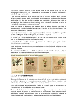 Este último, de Juan Badiano, compila buena parte de las técnicas conocidas por el
indígena Martín de la Cruz (1552), que incluye un curioso listado de síntomas que presentan
los individuos que van a morir.

Cabe destacar el hallazgo de la primera escuela de medicina en Monte Albán, próximo
a Oaxaca, datada en torno al año 250 de nuestra era, donde se han encontrado unos grabados
anatómicos entre los que parece encontrase una intervención de cesárea, así como la
descripción de diferentes intervenciones menores, como la extracción de piezas dentarias, la
                                                 21
reducción de fracturas o el drenaje de abscesos.

Entre los aztecas se establecía una diferencia entre el médico empírico (de nuevo el
equivalente del «barbero» tardomedieval europeo) otepatl y el médico chamán (ticitl), más
versado en procedimientos mágicos.

Incluso algunos sanadores se podían especializar en áreas concretas encontrándose ejemplos
en el códice Magliabecchi de fisioterapeutas, comadronas o cirujanos.

El traumatólogo o »componedor de huesos» era conocido como teomiquetzan, experto sobre
todo en heridas y traumatismos producidos en combate.

La tlamatlquiticitl o comadrona hacía seguimientos del embarazo pero podía realizar
embriotomías en caso de aborto.

Es de destacar el uso de oxitócicos (estimulantes de la contracción uterina) presentes en una
planta, el cihuapatl.

Francisco López de Gómara, en su Historia de Indias, relata también las diferentes prácticas
médicas con las que se encontraron los conquistadores españoles.
Libellus de Medicinalibus Indorum Herbis (Códice Badiano)




[editar]La   antigüedad clásica
De nuevo 3000 años antes de nuestra era, en la isla de Creta surge una civilización que supera
el Neolítico, empleando los metales, construyendo palacios y desarrollando una cultura que
culminará con el desarrollo de las civilizaciones minoica y micénica.

Estas dos culturas son la base de la Grecia Clásica, de influencia capital en el desarrollo de la
ciencia moderna en general y de la medicina en particular.

El desarrollo de los conceptos de la physis (naturaleza) y del logos (razonamiento, ciencia)
suponen el punto de partida de una concepción de la enfermedad como una alteración de
mecanismos naturales, susceptible, por tanto, de ser investigada, diagnosticada y tratada, a
diferencia del modelo mágico-teológico determinista predominante hasta ese momento.
 
