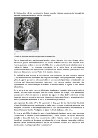 En Crotona, Cos o Cnido comenzaron a florecer escuelas médicas seguidoras del concepto de
Alcmeón, basado en la ciencia natural, o fisiología.




Grabado de Hipócrates realizado porPedro Pablo Rubens en 1638.

Pero la figura médica por excelencia de la cultura griega clásica es Hipócrates. De este médico
se conoce, gracias a la biografía escrita por Sorano de Éfeso unos 500 años después de su
muerte, que nació en Cos en torno al año 460 a. C. y su vida coincide con la edad de oro de la
civilización helena y su novedosa cosmovisión de la razón frente al mito. Galeno y
posteriormente la escuela alejandrina lo consideraron «el médico perfecto», por lo que ha sido
aclamado clásicamente como el Padre de la Medicina Moderna.

En realidad la obra atribuida a Hipócrates es una compilación de unos cincuenta tratados
(Corpus Hippocraticum), elaborados a lo largo de varios siglos (la mayor parte entre los siglos V
y IV a. C.), por lo que es más adecuado hablar de una «escuela hipocrática», fundada sobre los
principios del denominado juramento hipocrático. Los campos médicos abarcados por
Hipócrates en sus tratados incluyen la anatomía, la medicina interna, la higiene, la ética médica
o la dietética.

En su teoría de los cuatro humores, Hipócrates despliega un concepto, próximo a la medicina
oriental, de salud como equilibrio entre los cuatro humores del cuerpo, y de enfermedad
(nosas) como alteración (exceso o defecto) de alguno de ellos. Sobre esta base teórica
desarrolla entonces un cuerpo teórico de fisiopatología (cómo se enferma) y terapéutica (cómo
se cura) basado en el ambiente, el aire, o la alimentación (la dietética).

Los siguientes dos siglos (IV y III) supusieron el despegue de los movimientos filosóficos
griegos.Aristóteles aprendió medicina de su padre, pero no consta un ejercicio asiduo de esta
disciplina. En cambio, su escuela peripatética fue la cuna de varios médicos importantes de la
época: Diocles de Caristo, Praxágoras de Cos o Teofrasto de Ereso, entre otros.

En torno al año 300 a. C. Alejandro Magno funda Alejandría, la ciudad que en poco tiempo se
convertiría en el referente cultural delMediterráneo y Oriente Próximo. La escuela alejandrina
compiló y desarrolló todos los conocimientos sobre medicina (como de muchas otras
disciplinas) conocidos de la época, contribuyendo a formar algunos destacados médicos.
Algunas fuentes apuntan la posibilidad de que los Ptolomeos pusieran a su disposición reos
                                                   25
condenados a muerte para practicar vivisecciones.
 