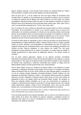 Algunos médicos adscritos a esta escuela fueron Temisón de Laodicea,Tésalo de Trales o
Sorano de Éfeso, el redactor de la primera biografía conocida de Hipócrates.

Entre los años 25 a. C. y 50 de nuestra era vivió otra figura médica de importancia: Aulo
Cornelio Celso. En realidad no hay constancia de que ejerciera la medicina, pero se conserva
un tratado de medicina (De Re Medica Libri Octo) incluido en una obra mayor, de carácter
enciclopédico, llamada De artibus (Sobre las artes). En este tratado de medicina se incluye la
definición clínica de la inflamación que ha perdurado hasta nuestros días: "Calor, dolor, tumor y
rubor" (a veces también expresada como: "Tumor, rubor, ardor, dolor."

Con el comienzo de la era cristiana se desarrolló otra escuela médica en Roma: la Escuela
Pneumática. Si los hipocráticos se referían a los humores líquidos como la causa de la
enfermedad y los atomistas acentuaban la influencia de las partículas sólidas denominadas
átomos, los pneumáticos verían en el pneuma (gas) que penetra en el organismo a través de
los pulmones, la causa de los trastornos patológicos padecidos por el ser humano. Fueron
seguidores de esta corriente de pensamiento Ateneo de Atalia o Areteo de Capadocia.

En Roma la casta médica se organizaba ya (de un modo que recuerda a la actual división por
especialidades) en médicos generales (medici), cirujanos (medici vulnerum, chirurgi), oculistas
(medici ab oculis), dentistas y los especialistas en enfermedades del oído. No existía una
regulación oficial para ser considerado médico, pero a partir de los privilegios concedidos a los
                                                                               28
médicos por Julio César se estableció un cupo máximo por ciudad. Por otra parte,
las legiones romanas disponían de un cirujano de campaña y un equipo capaz de instalar un
hospital (valetudinaria) en pleno campo de batalla para atender a los heridos durante el
          29
combate.

Uno de estos médicos legionarios, alistado en los ejércitos de Nerón, fue Pedanio
Dioscórides de Anazarba (Cilicia), el autor del manual farmacológico más empleado y conocido
hasta el siglo XV. Sus viajes con el ejército romano le permitieron recopilar un gran muestrario
de hierbas (unas seiscientas) y sustancias medicinales para redactar su magna obra: De
Materia Medica (Hylikà, conocido popularmente como «el Dioscórides»).

Pero la figura médica romana por excelencia fue Claudio Galeno, cuya influencia (y errores
anatómicos y fisiológicos) perduraron hasta elsiglo XVI (el primero en corregirlo fue Vesalio).
Galeno de Pérgamo nació en el año 130 de nuestra era, bajo influencia griega y al amparo de
uno de los mayores templos dedicados a Esculapio (Asclepio). Estudió medicina con dos
seguidores de Hipócrates: Estraconio y Sátiro, y aún después visitó las escuelas de medicina
de Esmirna, Corinto y Alejandría. Finalmente viajó a Roma donde su fama como médico de
gladiadores le llevó a ser elegido médico del emperador (Marco Aurelio). Sin embargo, en
Roma las autopsias estaban prohibidas, por lo que sus conocimientos de anatomía se
fundaban en disecciones de animales lo que le llevó a cometer algunos errores. Pero también
realizó aportaciones notables: corrigió el error de Erasístrato, quien creía que las arterias
llevaban aire, y es considerado uno de los primeros experimentalistas de la medicina:

Corto y hábil es el sendero de la especulación, pero no conduce a ninguna parte; largo y penoso es el
camino del experimento, pero nos lleva a conocer la verdad.

Fue el principal exponente de la escuela hipocrática, pero su obra es una síntesis de todo el
saber médico de la época. Sus tratados se copiaron, tradujeron y estudiaron durante los
siguientes trece siglos, por lo que es considerado uno de los médicos más importantes e
influyentes en la medicina occidental.
 