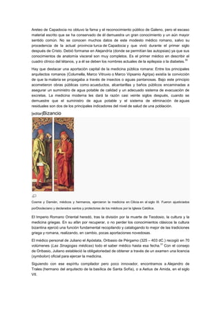 Areteo de Capadocia no obtuvo la fama y el reconocimiento público de Galeno, pero el escaso
material escrito que se ha conservado de él demuestra un gran conocimiento y un aún mayor
sentido común. No se conocen muchos datos de este modesto médico romano, salvo su
procedencia de la actual provincia turca de Capadocia y que vivió durante el primer siglo
después de Cristo. Debió formarse en Alejandría (donde se permitían las autopsias) ya que sus
conocimientos de anatomía visceral son muy completos. Es el primer médico en describir el
                                                                                               30
cuadro clínico del tétanos, y a él se deben los nombres actuales de la epilepsia o la diabetes.

Hay que destacar una aportación capital de la medicina pública romana: Entre los principales
arquitectos romanos (Columella, Marco Vitruvio o Marco Vipsanio Agripa) existía la convicción
de que la malaria se propagaba a través de insectos o aguas pantanosas. Bajo este principio
acometieron obras públicas como acueductos, alcantarillas y baños públicos encaminadas a
asegurar un suministro de agua potable de calidad y un adecuado sistema de evacuación de
excretas. La medicina moderna les dará la razón casi veinte siglos después, cuando se
demuestre que el suministro de agua potable y el sistema de eliminación de aguas
residuales son dos de los principales indicadores del nivel de salud de una población.

[editar]Bizancio




Cosme y Damián, médicos y hermanos, ejercieron la medicina en Cilicia en el siglo III. Fueron ajusticiados
porDiocleciano y declarados santos y protectores de los médicos por la Iglesia Católica.

El Imperio Romano Oriental heredó, tras la división por la muerte de Teodosio, la cultura y la
medicina griegas. En su afán por recuperar, o no perder los conocimientos clásicos la cultura
bizantina ejerció una función fundamental recopilando y catalogando lo mejor de las tradiciones
griega y romana, realizando, en cambio, pocas aportaciones novedosas.

El médico personal de Juliano el Apóstata, Oribasio de Pérgamo (325 – 403 dC.) recogió en 70
                                                                               31
volúmenes (Las Sinagogas médicas) todo el saber médico hasta esa fecha. Con el consejo
de Oribasio, Juliano estableció la obligatoriedad de obtener a través de un examen una licencia
(symbolon) oficial para ejercer la medicina.

Siguiendo con ese espíritu compilador pero poco innovador, encontramos a Alejandro de
Trales (hermano del arquitecto de la basílica de Santa Sofía), o a Aetius de Amida, en el siglo
VII.
 
