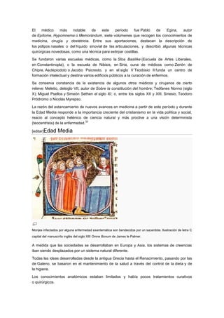 El    médico     más    notable    de     este    período     fue Pablo   de    Egina,   autor
de Epítome, Hypomnema o Memorándum, siete volúmenes que recogen los conocimientos de
medicina, cirugía y obstetricia. Entre sus aportaciones, destacan la descripción de
los pólipos nasales o del líquido sinovial de las articulaciones, y describió algunas técnicas
quirúrgicas novedosas, como una técnica para extirpar costillas.

Se fundaron varias escuelas médicas, como la Stoa Basilike (Escuela de Artes Liberales,
en Constantinopla), o la escuela de Nibisis, en Siria, cuna de médicos como Zenón de
Chipre, Asclepiodoto o Jacobo Psicresto, y en el siglo V Teodosio II funda un centro de
formación intelectual y destina varios edificios públicos a la curación de enfermos.

Se conserva constancia de la existencia de algunos otros médicos y cirujanos de cierto
relieve: Meletio, delsiglo VII, autor de Sobre la constitución del hombre; Teófanes Nonno (siglo
X); Miguel Psellos y Simeón Sethen el siglo XI; o, entre los siglos XII y XIII, Sinesio, Teodoro
Pródromo o Nicolás Myrepso.

La razón del estancamiento de nuevos avances en medicina a partir de este período y durante
la Edad Media responde a la importancia creciente del cristianismo en la vida política y social,
reacio al concepto helénico de ciencia natural y más proclive a una visión determinista
                                 32
(teocentrista) de la enfermedad.

[editar]Edad     Media




Monjes infectados por alguna enfermedad exantemática son bendecidos por un sacerdote. Ilustración de letra C
capital del manuscrito inglés del siglo XIII Omne Bonum de James le Palmer.

A medida que las sociedades se desarrollaban en Europa y Asia, los sistemas de creencias
iban siendo desplazados por un sistema natural diferente.

Todas las ideas desarrolladas desde la antigua Grecia hasta el Renacimiento, pasando por las
de Galeno, se basaron en el mantenimiento de la salud a través del control de la dieta y de
la higiene.

Los conocimientos anatómicos estaban limitados y había pocos tratamientos curativos
o quirúrgicos.
 