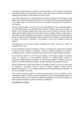 Los médicos fundamentaban su trabajo en una buena relación con los pacientes, combatiendo
las pequeñas dolencias y calmando las crónicas, y poco podían hacer contra las enfermedades
epidémicas que acabaron expandiéndose por medio mundo.

La medicina medieval fue una mezcla dinámica de ciencia y misticismo. En la temprana Edad
Media, justo tras la caída del Imperio Romano, el conocimiento médico se basaba básicamente
en los textos griegos y romanos supervivientes que quedaron preservados en monasterios y
otros lugares.

Las ideas sobre el origen y sobre la cura de las enfermedades no eran puramenteseculares,
sino que también tenían una importante base espiritual. Factores tales como el destino, el
pecado, y las influencias astrales tenían tanto peso como los factores más físicos. Esto se
explica porque desde los últimos años del imperio romano, la iglesia católica va adquiriendo un
papel cada vez más protagonista en la cultura y la sociedad europeas. Su estructura jerárquica
ejecuta un papel de funcionariado global, capaz de ejercer como depositario y administrador de
la cultura y de amparar y adoctrinar a una población a la que ya no llegan las leyes del
         33
imperio.

Simultáneamente, el movimiento monacal, procedente de Oriente, comenzó en el siglo V a
extenderse por Europa.

En los monasterios se acogía a peregrinos, enfermos y desahuciados, comenzando a formarse
el germen de los hospicios u hospitales, aunque la medicina practicada por monjes y
sacerdotes carecía, en general, de base racional, siendo más de índole caritativa que técnica.

En el Concilio de Clermont, en 1130, llegó a prohibirse a todo clérigo el estudio de cualquier
                      34
forma de medicina, y en 1215 Inocencio IIIpublica la encíclica Ecclesia abhorret a
sanguine ("La Iglesia aborrece la sangre"): En ella, la Iglesia católica se reafirma en su firme
oposición a todo derramamiento de sangre, incluido el derivado de la actividad quirúrgica.

Existen antecedentes de estructuras similares a hospitales en Egipto, la India o en Roma, pero
su extensión y concepción actual se debe al modelo monástico iniciado por San
Benito en Montecasino, y a sus variantes posteriores denominadas leproserías o lazaretos, en
honor a su fundador San Lázaro.

Pero el mayor hospital conocido de la época se encontraba en El Cairo: Al-Mansur, recinto
hospitalario fundado en 1283 se encontraba ya dividido en salas de especialidades médicas, al
modo actual, contaba con una sección de dietética coordinada con la cocina del hospital, una
                                                                 35
sala para pacientes externos, sala de conferencias y biblioteca.

[editar]Medicina   árabe
 