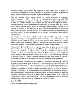 medicina científica. Tuvo también gran influencia en toda Europa hasta la llegada de
la Ilustración. Si Rhazes era el clínico interesado en diagnosticar al paciente, Avicena fue el
teórico aristotélico dedicado a comprender las generalidades de la medicina.

Hay que destacar varias figuras médicas de interés originarias de Al-Ándalus,
como Avempace (h. 1080 - 1138) y su discípulo Abentofail,Averroes (1126-1198)
o Maimonides, que aunque judío, contribuyó de forma importante a la Medicina Árabe durante
             37
el siglo XII. A finales del siglo XIII y principios del XIV, también en Al-Andalus, Al-Safra,
médico personal del séquito de Muhammad ibn Nasr (sultán de Granada), en su libro Kitāb al-
Istiqsā, aporta diversos avances acerca de los tumores y medicamentos. También es de
destacar la influencia de Mesué Hunayn ibn Ishaq conocido abreviadamente con su nombre
latino como Johannitius o Mesué el Viejo, que fue un destacado traductor de obras de medicina
en Persia debido a su gran capacidad o 'don de idiomas', y que escribió varios estudios
de oftalmología.

Ibn Nafis (Ala-al-din abu Al-Hassan Ali ibn Abi-Hazm al-Qarshi al-Dimashqi), médico sirio del
siglo XII, contribuyó a la descripción del sistema cardiovascular. Su descubrimiento sería
retomado en 1628 por William Harvey, a quien suele atribuirse dicho hallazgo. De la misma
forma, muchas otras aportaciones médicas y astronómicas atribuidas a europeos tomaron
                                                                                 [cita requerida]
como punto de partida los descubrimientos originales de autores árabes o persas.

Abulcasis (Abul Qasim Al Zaharawi) es el primer «especialista» cirujano conocido del mundo
islámico. Nació en Medina Azahara en el año936 y vivió en la corte de Abderramán III. Su
principal obra compilatoria es Kitàb al-Tasrìf ("la práctica", "el método" o "la disposición"). En
realidad se trata de una traducción ampliada de la de Pablo de Egina, a la que añadió una
prolija descripción del instrumental quirúrgico de la época, y fue posteriormente traducida
                                   38
al latín) por Gerardo de Cremona. En esta obra describe cómo quitar piedras del páncreas,
operaciones oculares, del tracto digestivo, etc. así como el material quirúrgico necesario.

Otra cita atribuida al profeta Mahoma dice que sólo hay dos ciencias: la teología, para salvar el
alma, y la medicina, para salvar el cuerpo. Entre los musulmanes Al Hakim (El Médico) era
sinónimo de "sabio maestro". Los médicos árabes tenían la obligación de especializarse en
algún campo de la medicina, y existían clases dentro de la profesión: De mayor a menor
categoría encontramos al Hakim (el médico delmaristán, hospital), el Tahib, el Mutabbib
(médico en prácticas) y el Mudawi (médico cuyo conocimiento es meramente empírico).
Muchas de las figuras médicas y obras del islam influyeron de manera importante en la Europa
medieval, especialmente gracias a las traducciones, de vuelta al latín, de la Escuela de
Traductores de Toledo, o las de Constantino el Africano, que están en el origen de la primera
escuela médica medieval europea de importancia: la Escuela de Salerno.

[editar]Europa
Artículo principal: Escuela Médica Salernitana
 