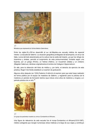 Miniatura que representa la Schola Medica Salernitana.

Entre los siglos XI y XIII se desarrolló al sur de Nápoles una escuela médica de especial
interés: La escuela de Salerno. La situación geográfica privilegiada de laCampania, en el sur de
Italia, nunca del todo abandonada por la cultura tras la caída del imperio, ya que fue refugio de
bizantinos y árabes, permitió el surgimiento de esta protouniversidad, fundada según una
leyenda, por un griego (Ponto), un hebreo (Helino), un musulmán (Adela) y un cristiano
(Magister Salernus), dándose originalmente el nombre de Collegium Hippocraticum.

En ella, para la obtención del título de médico y, por tanto, el derecho de ejercicio de esta
práctica, Roger II de Sicilia estableció un examen de graduación.

Algunos años después (en 1224) Federico II reformó el examen para que este fuese realizado
de forma pública por el equipo de maestros de Salerno, y regulando para la práctica de la
medicina un periodo de formación teórico (que incluía cinco años de medicina y cirugía) y un
                            39
periodo práctico de un año.




Un grupo de pacientes muestra su orina a Constantino el Africano.

Una figura de relevancia de esta escuela fue el monje Constantino el Africano(1010-1087),
médico cartaginés que recogió numerosas obras médicas a lo largo de sus viajes y contribuyó
 