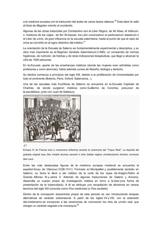 40
a la medicina europea con la traducción del árabe de varios textos clásicos.                 Esta labor le valió
el título de Magister orientis et occidentis.

Algunas de las obras traducidas por Constantino son el Liber Regius, de Alí Abas; el Viáticum,
o ‗medicina de los viajes‘, de Ibn Al-Gazzar; los Libri universalium et particularium diaetarum o
el Liber de urinis, de gran influencia en la escuela salernitana, hasta el punto de que el vaso de
                                                      41
orina se convirtió en el signo distintivo del médico.

La orientación de la Escuela de Salerno es fundamentalmente experimental y descriptiva, y su
obra más importante es el Regimen Sanitatis Salernitanum (1480), un compendio de normas
higiénicas, de nutrición, de hierbas y de otras indicaciones terapéuticas, que llegó a alcanzar la
cifra de 1500 ediciones.

En la Escuela, aparte de las enseñanzas médicas (donde las mujeres eran admitidas como
profesoras y como alumnas), había además cursos de filosofía, teología y derecho.

Su declive comienza a principios del siglo XIII, debido a la proliferación de Universidades por
todo el continente (Bolonia, París, Oxford, Salamanca...).

Una de las secuelas más fructíferas de Salerno se encuentra en la Escuela Capitular de
Chartres, de donde surgieron médicos como Guillermo de Conches, precursor de
la escolástica, junto con Juan de Salisbury.




Enrique IV de Francia toca a numerosos enfermos durante la ceremonia del "Toque Real". La leyenda del
grabado original reza: Des mirabili strumas sanandi vi solis Galliae regibus christianissimis divinitus concessa
liber unus.

Entre las más destacadas figuras de la medicina europea medieval se encuentra el
español Arnau de Vilanova (1238-1311). Formado en Montpellier y posiblemente también en
Salerno, su fama lo llevó a ser médico de la corte de los reyes de Aragón,Pedro el
Grande, Alfonso III y Jaime II. Además de algunas traducciones de Galeno y Avicena,
desarrolla un cuerpo propio de investigación médica en torno a la tisis (una forma de
presentación de la tuberculosis). A él se atribuye una recopilación de aforismos en versos
leoninos del siglo XIII conocido como Flos medicinae (o Flos sanitatis).

Dentro de la concepción teocentrista propia de este periodo se van introduciendo terapias
alternativas de carácter sobrenatural. A partir de los siglos VII y VIII, con la extensión
del cristianismo se incorporan a las ceremonias de coronación los ritos de unción real, que
                                            42
otorgan un carácter sagrado a la monarquía.
 