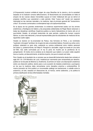 (il Cinquecento) tuvieron enItalia el origen de unas filosofías de la ciencia y de la sociedad
basadas en la tradición romana delhumanismo. El florecimiento de Universidades en Italia al
amparo de las nuevas clases mercantiles supuso el motor intelectual del que se derivó el
progreso científico que caracterizó a este periodo. Esta "nueva era" recaló con especial
intensidad en las ciencias naturales y la medicina, bajo el principio general del "revisionismo
crítico". El universo comenzaba a contemplarse bajo una ópticamecanicista.

Es la época de los grandes anatomistas: la evidencia experimental acaba con los errores
anatómicos y fisiológicos de Galeno y las propuestas adelantadas de Roger Bacon alcanzan a
todas las disciplinas científicas: Copérnico publica su teoría heliocéntrica el mismo año en el
que Andrés Vesalio, el principal anatomista de este período, publica De humani corporis
fabrica, su obra más relevante y manual imprescindible para los estudiantes de medicina de los
siguientes cuatro siglos.

Vesalio se doctora en la universidad de Padua, tras formarse en París, y es nombrado
"explicator chirurgiae" (profesor de cirugía) de esta universidad italiana. Durante sus años como
profesor redactará su gran obra, acabando su carrera profesional como médico personal
de Carlos I y, posteriormente, de Felipe II. Peregrinó a Jerusalén, según se revela en una carta
de 1563, tras serle conmutada por el rey la pena de muerte por la penitencia de la
peregrinación. El motivo de la condena es la disección que realizó a un joven noble español
tras su muerte y el descubrimiento, al abrirle el pecho, de que el corazón aún latía.

Pero Vesalio es el resultado de un proceso que se desarrolló lentamente desde bien entrado el
siglo XIV. En 1316 Mondino de Luzzi, medieval por nacimiento pero renacentista por derecho,
publicó en la Escuela de Bolonia su Anathomia, el primero en hacer una descripción anatómica
sobre una disección pública, dando paso a una sucesión de tratados anatómicos y quirúrgicos
en los que la medicina debe reinventarse como disciplina empírica y protocientífica. El
mismo Leonardo da Vinci publicó un innumerable catálogo de ilustraciones, a caballo entre la
anatomía y el arte, basados en disecciones de, al menos, veinte cadáveres, y se publica la
primera clasificación de las enfermedades mentales
 