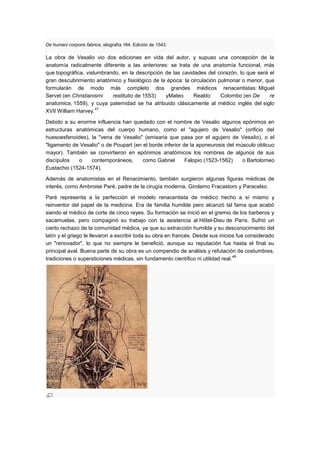 De humani corporis fabrica, xilografía 164. Edición de 1543.

La obra de Vesalio vio dos ediciones en vida del autor, y supuso una concepción de la
anatomía radicalmente diferente a las anteriores: se trata de una anatomía funcional, más
que topográfica, vislumbrando, en la descripción de las cavidades del corazón, lo que será el
gran descubrimiento anatómico y fisiológico de la época: la circulación pulmonar o menor, que
formularán de modo más completo dos grandes médicos renacentistas: Miguel
Servet (en Christianismi   restitutio de 1553)   yMateo      Realdo      Colombo (en De    re
anatomica, 1559), y cuya paternidad se ha atribuido clásicamente al médico inglés del siglo
                     47
XVII William Harvey.

Debido a su enorme influencia han quedado con el nombre de Vesalio algunos epónimos en
estructuras anatómicas del cuerpo humano, como el "agujero de Vesalio" (orificio del
huesoesfenoides), la "vena de Vesalio" (emisaria que pasa por el agujero de Vesalio), o el
"ligamento de Vesalio" o de Poupart (en el borde inferior de la aponeurosis del músculo oblicuo
mayor). También se convirtieron en epónimos anatómicos los nombres de algunos de sus
discípulos   o    contemporáneos,       como Gabriel       Falopio (1523-1562)    o Bartolomeo
Eustachio (1524-1574).

Además de anatomistas en el Renacimiento, también surgieron algunas figuras médicas de
interés, como Ambroise Paré, padre de la cirugía moderna, Girolamo Fracastoro y Paracelso.

Paré representa a la perfección el modelo renacentista de médico hecho a sí mismo y
reinventor del papel de la medicina. Era de familia humilde pero alcanzó tal fama que acabó
siendo el médico de corte de cinco reyes. Su formación se inició en el gremio de los barberos y
sacamuelas, pero compaginó su trabajo con la asistencia al Hôtel-Dieu de París. Sufrió un
cierto rechazo de la comunidad médica, ya que su extracción humilde y su desconocimiento del
latín y el griego le llevaron a escribir toda su obra en francés. Desde sus inicios fue considerado
un "renovador", lo que no siempre le benefició, aunque su reputación fue hasta el final su
principal aval. Buena parte de su obra es un compendio de análisis y refutación de costumbres,
                                                                                  48
tradiciones o supersticiones médicas, sin fundamento científico ni utilidad real.
 