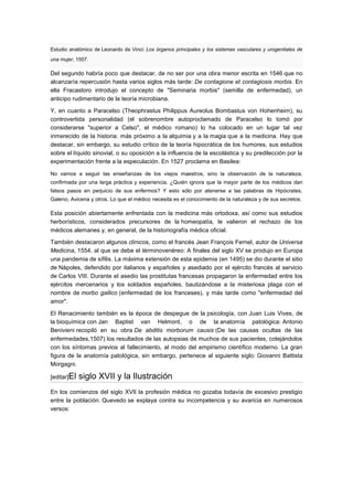 Estudio anatómico de Leonardo da Vinci: Los órganos principales y los sistemas vasculares y urogenitales de
una mujer, 1507.

Del segundo habría poco que destacar, de no ser por una obra menor escrita en 1546 que no
alcanzaría repercusión hasta varios siglos más tarde: De contagione et contagiosis morbis. En
ella Fracastoro introdujo el concepto de "Seminaria morbis" (semilla de enfermedad), un
anticipo rudimentario de la teoría microbiana.

Y, en cuanto a Paracelso (Theophrastus Philippus Aureolus Bombastus von Hohenheim), su
controvertida personalidad (el sobrenombre autoproclamado de Paracelso lo tomó por
considerarse "superior a Celso", el médico romano) lo ha colocado en un lugar tal vez
inmerecido de la historia: más próximo a la alquimia y a la magia que a la medicina. Hay que
destacar, sin embargo, su estudio crítico de la teoría hipocrática de los humores, sus estudios
sobre el líquido sinovial, o su oposición a la influencia de la escolástica y su predilección por la
experimentación frente a la especulación. En 1527 proclama en Basilea:

No vamos a seguir las enseñanzas de los viejos maestros, sino la observación de la naturaleza,
confirmada por una larga práctica y experiencia. ¿Quién ignora que la mayor parte de los médicos dan
falsos pasos en perjuicio de sus enfermos? Y esto sólo por atenerse a las palabras de Hipócrates,
Galeno, Avicena y otros. Lo que el médico necesita es el conocimiento de la naturaleza y de sus secretos.

Esta posición abiertamente enfrentada con la medicina más ortodoxa, así como sus estudios
herborísticos, considerados precursores de la homeopatía, le valieron el rechazo de los
médicos alemanes y, en general, de la historiografía médica oficial.

También destacaron algunos clínicos, como el francés Jean François Fernel, autor de Universa
Medicina, 1554, al que se debe el términovenéreo: A finales del siglo XV se produjo en Europa
una pandemia de sífilis. La máxima extensión de esta epidemia (en 1495) se dio durante el sitio
de Nápoles, defendido por italianos y españoles y asediado por el ejército francés al servicio
de Carlos VIII. Durante el asedio las prostitutas francesas propagaron la enfermedad entre los
ejércitos mercenarios y los soldados españoles, bautizándose a la misteriosa plaga con el
nombre de morbo gallico (enfermedad de los franceses), y más tarde como "enfermedad del
amor".

El Renacimiento también es la época de despegue de la psicología, con Juan Luis Vives, de
la bioquímica con Jan Baptist van Helmont, o de la anatomía patológica: Antonio
Benivieni recopiló en su obra De abditis morborum causis (De las causas ocultas de las
enfermedades,1507) los resultados de las autopsias de muchos de sus pacientes, cotejándolos
con los síntomas previos al fallecimiento, al modo del empirismo científico moderno. La gran
figura de la anatomía patológica, sin embargo, pertenece al siguiente siglo: Giovanni Battista
Morgagni.

[editar]El   siglo XVII y la Ilustración
En los comienzos del siglo XVII la profesión médica no gozaba todavía de excesivo prestigio
entre la población. Quevedo se explaya contra su incompetencia y su avaricia en numerosos
versos:
 