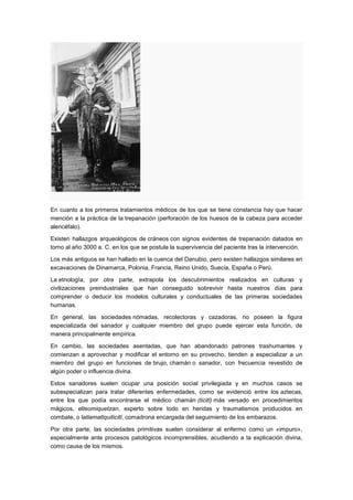 En cuanto a los primeros tratamientos médicos de los que se tiene constancia hay que hacer
mención a la práctica de la trepanación (perforación de los huesos de la cabeza para acceder
alencéfalo).

Existen hallazgos arqueológicos de cráneos con signos evidentes de trepanación datados en
torno al año 3000 a. C. en los que se postula la supervivencia del paciente tras la intervención.

Los más antiguos se han hallado en la cuenca del Danubio, pero existen hallazgos similares en
excavaciones de Dinamarca, Polonia, Francia, Reino Unido, Suecia, España o Perú.

La etnología, por otra parte, extrapola los descubrimientos realizados en culturas y
civilizaciones preindustriales que han conseguido sobrevivir hasta nuestros días para
comprender o deducir los modelos culturales y conductuales de las primeras sociedades
humanas.

En general, las sociedades nómadas, recolectoras y cazadoras, no poseen la figura
especializada del sanador y cualquier miembro del grupo puede ejercer esta función, de
manera principalmente empírica.

En cambio, las sociedades asentadas, que han abandonado patrones trashumantes y
comienzan a aprovechar y modificar el entorno en su provecho, tienden a especializar a un
miembro del grupo en funciones de brujo, chamán o sanador, con frecuencia revestido de
algún poder o influencia divina.

Estos sanadores suelen ocupar una posición social privilegiada y en muchos casos se
subespecializan para tratar diferentes enfermedades, como se evidenció entre los aztecas,
entre los que podía encontrarse el médico chamán (ticitl) más versado en procedimientos
mágicos, elteomiquetzan, experto sobre todo en heridas y traumatismos producidos en
combate, o latlamatlquiticitl, comadrona encargada del seguimiento de los embarazos.

Por otra parte, las sociedades primitivas suelen considerar al enfermo como un «impuro»,
especialmente ante procesos patológicos incomprensibles, acudiendo a la explicación divina,
como causa de los mismos.
 