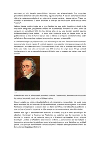vaccine) a un niño llamado James Phipps, voluntario para el experimento. Tras unos días
presenta los síntomas habituales: febrícula y algunas ampollas. A las seis semanas inocula al
niño una muestra procedente de un enfermo de viruela humana y espera. James Phipps no
contraerá la enfermedad y, desde entonces, a este tipo de inmunización se la conoce como
"vacuna".

William Harvey, médico inglés, es el gran fisiólogo de este siglo, descubridor oficial de la
circulación sanguínea, prolijamente descrita en suExercitatio anatomica de motu cordis et
sanguinis in animalibus (1628). En los últimos años de su vida también escribió algunos
tratadosembriológicos de interés. La teoría más extendida sobre la sangre antes de la
publicación de la obra de Harvey es que esta se fabrica en el hígado constantemente a partir
del alimento. Pero sus observaciones le demuestran que esto no es posible:

la cantidad de sangre que pasa de la vena cava al corazón y de este a las arterias es abrumadoramente
superior a la del alimento ingerido: El ventrículo izquierdo, cuya capacidad mínima es de onza y media de
sangre envía a la aorta en cada contracción no menos de la octava parte de la sangre que contiene; por lo
tanto cada media hora salen del corazón unos 3000 dracmas de sangre (unos 12 kg), cantidad
infinitamente mayor que la que pueda formarse en el hígado: luego es necesario que vuelva a pasar por el
corazón.




William Harvey, padre de la fisiología y la embriología modernas. Considerado por algunos autores como una de
las máximas figuras de la historia universal del saber médico.

Harvey adopta una visión más vitalista frente al mecanicismo renacentista: los seres vivos
están animados por una serie de fuerzas determinantes, que están en el origen de su actividad
fisiológica, susceptibles de su estudio bajo una óptica científica, pero todas ellas supeditadas a
una vis (fuerza) superior, origen de la vida, aunque no necesariamente de naturaleza divina.

Durante este siglo la experimentación avanzaba a un ritmo tal que la clínica era incapaz de
absorber. Comienzan a fundarse las Academias de expertos para la transmisión de la
información obtenida de los continuos hallazgos: la Academia dei Lincei en Roma, la Royal
Society en Londres, o laAcadémie des Sciences en París. A consecuencia de las múltiples e
innovadoras propuestas terapéuticas surge la iatroquímica como una disciplina con entidad
propia, cuyo principal exponente es Franciscus Sylvius, heredero de la perspectiva química de
la medicina anticipada por Helmont.
 