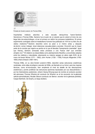 Portada de Cerebri anatomi, de Thomas Willis.

Importantes       médicos    adscritos    a   esta   escuela     iatroquímica    fueron Santorio
Sanctorius o Thomas Willis. Santorio fue el autor de un estudio que le colocó al inicio de una
larga lista de endocrinólogos, al ser el primero en definir los procesos metabólicos: El primer
experimento controlado sobre el metabolismo humano fue publicado en 1614 en su libro Ars de
                    50
statica medecina. Santorio describía como se pesó a sí mismo antes y después
de dormir, comer, trabajar, tener relaciones sexuales,beber y excretar. Encontró que la mayor
parte de la comida que ingería se perdía en lo que él llamaba "transpiración insensible". Igual
que Harvey, Santorio achacaba estos procesos a una "fuerza vital" que animaba
               51
al tejido vivo. El vitalismo se desarrollaba como planteamiento filosófico y encontraba adeptos
entre los médicos y naturalistas, alcanzando su máximo apogeo en pleno siglo XVIII, de la
mano de Xavier Bichat (1771 - 1802), John Hunter (1728 - 1799), François Magendie (1783-
1855) oHans Driesch (1867-1941).

Thomas Willis, en su obra Cerebri anatomi (1664), describió varias estructuras anatómicas
cerebrales, entre ellas el polígono vascular de Willis, así llamado en su honor; pero las mejoras
técnicas, como el microscopio, iban ampliando el nivel de detalle de las descripciones
anatómicas y pronto proliferan las estructuras epónimas bautizadas por sus descubridores o
por los historiadores posteriores: Johann Georg Wirsung (que da nombre al conducto excretor
del páncreas), Thomas Wharton (el conducto de Wharton es el de excreción de la glándula
salival submandibular), Nicolás Stenon (conducto de Stenon: excretor de la glándula parótida),
Caspar Bartholin, De Graaf y un largo etcétera.
 