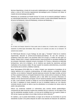 técnicas diagnósticas a través de la percusión (adelantadas por Leopold Auenbrugger un siglo
antes), y crea en 1841 el primer departamento dermatológico junto a Ferdinand von Hebra, el
maestro de la dermatología del siglo XIX.

Rokitansky es considerado por Rudolf Virchow "el Linneo de la anatomía patológica" debido a
su meticulosidad descriptiva, lo que acabó dando nombre a varias enfermedades descritas por
él (tumor de Rokitansky, úlcera de Rokitansky, síndrome de Rokitansky...).




En el interior del Hospicio General de Viena puede verse la estatua de un hombre sobre un pedestal que
representa al profesor Ignaz Semmelweis. Bajo la efigie se ha colocado una placa con la inscripción: "El
salvador de las madres".

En 1848 Claude Bernard, el gran fisiólogo de este siglo y "fundador" oficial de la medicina
experimental, descubre la primera enzima (lipasa pancreática). En ese año comienza a
emplearse el éter para sedar a los pacientes antes de la cirugía y a finales de este siglo Luis
Pasteur, Robert Koch y Joseph Listerdemostrarán inequívocamente la naturaleza etiológica de
los procesos infecciosos mediante la teoría microbiana. En Francia y Alemania se desarrolla
la bioquímica, rama de la biología y de la medicina que estudia las reacciones químicas
implicadas en los procesos vitales. De aquí surgirán los estudios sobrevitaminas y se pondrán
los cimientos de la nutrición y dietética modernas.

Ignaz Semmelweis (1818-1865) fue un médico húngaro que representa el paradigma de la
ruptura definitiva de la medicina contemporánea, de índole empírica y sometida al método
científico, con la medicina "artesanal" ejercida hasta ese momento: De origen humilde, se formó
en Pest y posteriormente en el Hospital General de Viena, donde entró en contacto con Skoda,
Virchow, Hebra y Rokitansky, estudiando junto a este último los procesos infecciosos en
relación con las intervenciones quirúrgicas. De ahí nacerá la obsesión que le acompañará toda
su vida, y que le llevará, durante su trabajo en una de las Maternidades del Hospicio General
de Viena, a establecer la fuerte sospecha de que la mortalidad materna por una infección
contraída durante el parto se debía a que los estudiantes no se lavaban las manos antes de
asistir a las parturientas.

Obtuvo sus evidencias mediante un rudimentario pero correcto estudio epidemiológico:
comparando las salas donde las mujeres eran asistidas sólo por matronas, con las salas en las
que los estudiantes ayudaban al parto, y en las que la mortalidad era muy superior (hasta un
                                                                         52
40% de las mujeres que daban a luz en ellas morían por dicha infección).

En realidad, y así lo postulo Semmelweis, el origen de la infección se encontraba en que los
estudiantes acudían a los partos después de asistir a las sesiones de disección de cadáveres,
 