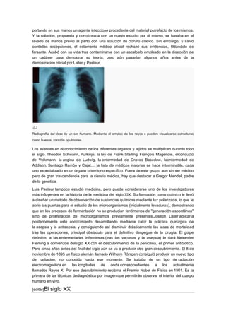 portando en sus manos un agente infeccioso procedente del material putrefacto de los mismos.
Y la solución, propuesta y corroborada con un nuevo estudio por él mismo, se basaba en el
lavado de manos previo al parto con una solución de cloruro cálcico. Sin embargo, y salvo
contadas excepciones, el estamento médico oficial rechazó sus evidencias, tildándolo de
farsante. Acabó con su vida tras contaminarse con un escalpelo empleado en la disección de
un cadáver para demostrar su teoría, pero aún pasarían algunos años antes de la
demostración oficial por Lister y Pasteur.




Radiografía del tórax de un ser humano. Mediante el empleo de los rayos x pueden visualizarse estructuras
como huesos, corazón opulmones.

Los avances en el conocimiento de los diferentes órganos y tejidos se multiplican durante todo
el siglo. Theodor Schwann, Purkinje, la ley de Frank-Starling, François Magendie, elconducto
de Volkmann, la angina de Ludwig, la enfermedad de Graves Basedow, laenfermedad de
Addison, Santiago Ramón y Cajal,... la lista de médicos insignes se hace interminable, cada
uno especializado en un órgano o territorio específico. Fuera de este grupo, aun sin ser médico
pero de gran trascendencia para la ciencia médica, hay que destacar a Gregor Mendel, padre
de la genética.

Luis Pasteur tampoco estudió medicina, pero puede considerarse uno de los investigadores
más influyentes en la historia de la medicina del siglo XIX. Su formación como químico le llevó
a diseñar un método de observación de sustancias químicas mediante luz polarizada, lo que le
abrió las puertas para el estudio de los microorganismos (inicialmente levaduras), demostrando
que en los procesos de fermentación no se producían fenómenos de "generación espontánea"
sino de proliferación de microorganismos previamente presentes.Joseph Lister aplicaría
posteriormente este conocimiento desarrollando mediante calor la práctica quirúrgica de
la asepsia y la antisepsia, y consiguiendo así disminuir drásticamente las tasas de mortalidad
tras las operaciones, principal obstáculo para el definitivo despegue de la cirugía. El golpe
definitivo a las enfermedades infecciosas (tras las vacunas y la asepsia) lo dará Alexander
Fleming a comienzos delsiglo XX con el descubrimiento de la penicilina, el primer antibiótico.
Pero cinco años antes del final del siglo aún se va a producir otro gran descubrimiento. El 8 de
noviembre de 1895 un físico alemán llamado Wilhelm Röntgen consiguió producir un nuevo tipo
de radiación, no conocida hasta ese momento. Se trataba de un tipo de radiación
electromagnética en las longitudes de onda correspondientes a los actualmente
llamados Rayos X. Por ese descubrimiento recibiría el Premio Nobel de Física en 1901. Es la
primera de las técnicas dediagnóstico por imagen que permitirán observar el interior del cuerpo
humano en vivo.

[editar]El   siglo XX
 
