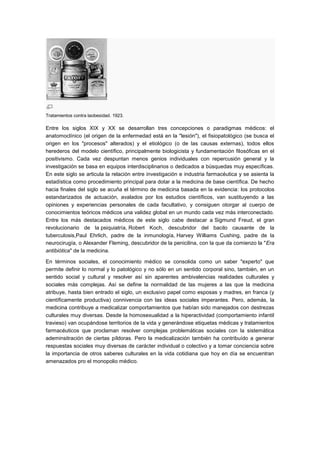 Tratamientos contra laobesidad. 1923.

Entre los siglos XIX y XX se desarrollan tres concepciones o paradigmas médicos: el
anatomoclínico (el origen de la enfermedad está en la "lesión"), el fisiopatológico (se busca el
origen en los "procesos" alterados) y el etiológico (o de las causas externas), todos ellos
herederos del modelo científico, principalmente biologicista y fundamentación filosóficas en el
positivismo. Cada vez despuntan menos genios individuales con repercusión general y la
investigación se basa en equipos interdisciplinarios o dedicados a búsquedas muy específicas.
En este siglo se articula la relación entre investigación e industria farmacéutica y se asienta la
estadística como procedimiento principal para dotar a la medicina de base científica. De hecho
hacia finales del siglo se acuña el término de medicina basada en la evidencia: los protocolos
estandarizados de actuación, avalados por los estudios científicos, van sustituyendo a las
opiniones y experiencias personales de cada facultativo, y consiguen otorgar al cuerpo de
conocimientos teóricos médicos una validez global en un mundo cada vez más interconectado.
Entre los más destacados médicos de este siglo cabe destacar a Sigmund Freud, el gran
revolucionario de la psiquiatría, Robert Koch, descubridor del bacilo causante de la
tuberculosis,Paul Ehrlich, padre de la inmunología, Harvey Williams Cushing, padre de la
neurocirugía, o Alexander Fleming, descubridor de la penicilina, con la que da comienzo la "Era
antibiótica" de la medicina.

En términos sociales, el conocimiento médico se consolida como un saber "experto" que
permite definir lo normal y lo patológico y no sólo en un sentido corporal sino, también, en un
sentido social y cultural y resolver así sin aparentes ambivalencias realidades culturales y
sociales más complejas. Así se define la normalidad de las mujeres a las que la medicina
atribuye, hasta bien entrado el siglo, un exclusivo papel como esposas y madres, en franca (y
científicamente productiva) connivencia con las ideas sociales imperantes. Pero, además, la
medicina contribuye a medicalizar comportamientos que habían sido manejados con destrezas
culturales muy diversas. Desde la homosexualidad a la hiperactividad (comportamiento infantil
travieso) van ocupándose territorios de la vida y generándose etiquetas médicas y tratamientos
farmacéuticos que proclaman resolver complejas problemáticas sociales con la sistemática
ademinsitración de ciertas píldoras. Pero la medicalización también ha contribuído a generar
respuestas sociales muy diversas de carácter individual o colectivo y a tomar conciencia sobre
la importancia de otros saberes culturales en la vida cotidiana que hoy en día se encuentran
amenazados pro el monopolio médico.
 