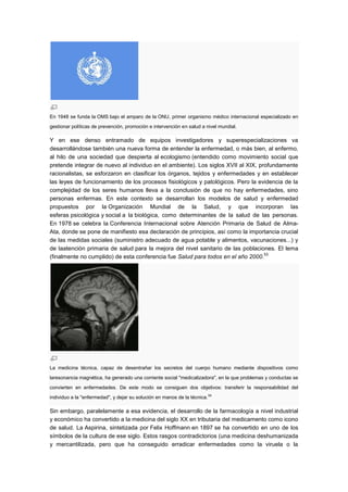 En 1948 se funda la OMS bajo el amparo de la ONU, primer organismo médico internacional especializado en
gestionar políticas de prevención, promoción e intervención en salud a nivel mundial.

Y en ese denso entramado de equipos investigadores y superespecializaciones va
desarrollándose también una nueva forma de entender la enfermedad, o más bien, al enfermo,
al hilo de una sociedad que despierta al ecologismo (entendido como movimiento social que
pretende integrar de nuevo al individuo en el ambiente). Los siglos XVII al XIX, profundamente
racionalistas, se esforzaron en clasificar los órganos, tejidos y enfermedades y en establecer
las leyes de funcionamiento de los procesos fisiológicos y patológicos. Pero la evidencia de la
complejidad de los seres humanos lleva a la conclusión de que no hay enfermedades, sino
personas enfermas. En este contexto se desarrollan los modelos de salud y enfermedad
propuestos por la Organización Mundial de la Salud, y que incorporan las
esferas psicológica y social a la biológica, como determinantes de la salud de las personas.
En 1978 se celebra la Conferencia Internacional sobre Atención Primaria de Salud de Alma-
Ata, donde se pone de manifiesto esa declaración de principios, así como la importancia crucial
de las medidas sociales (suministro adecuado de agua potable y alimentos, vacunaciones...) y
de laatención primaria de salud para la mejora del nivel sanitario de las poblaciones. El lema
                                                                                   53
(finalmente no cumplido) de esta conferencia fue Salud para todos en el año 2000.




La medicina técnica, capaz de desentrañar los secretos del cuerpo humano mediante dispositivos como
laresonancia magnética, ha generado una corriente social "medicalizadora", en la que problemas y conductas se
convierten en enfermedades. De este modo se consiguen dos objetivos: transferir la responsabilidad del
individuo a la "enfermedad", y dejar su solución en manos de la técnica. 54

Sin embargo, paralelamente a esa evidencia, el desarrollo de la farmacología a nivel industrial
y económico ha convertido a la medicina del siglo XX en tributaria del medicamento como icono
de salud. La Aspirina, sintetizada por Felix Hoffmann en 1897 se ha convertido en uno de los
símbolos de la cultura de ese siglo. Estos rasgos contradictorios (una medicina deshumanizada
y mercantilizada, pero que ha conseguido erradicar enfermedades como la viruela o la
 