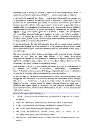 poliomielitis y que ha conseguido aumentar la esperanza de vida media por encima de los 70
                                               55
años en la mayoría de los países desarrollados) son la síntesis de la medicina moderna.

A partir de Emil Kraepelin y Eugen Bleuler, y posteriormente de Sigmund Freud, despega una
de las ramas más tardías de la medicina moderna: la psiquiatría. El primero es el pionero en
proponer que las enfermedades psiquiátricas son causadas principalmente por trastornos
biológicos o genéticos. Bleuler realiza algunos aportes fundamentales en psiquiatría clínica (a
él se deben los términos deesquizofrenia y autismo), y de Freud cabe decir que es el fundador
del movimiento psicoanalítico. La escuela psicoanalítica, renovada por sus discípulos, ha
seguido en mayor o menor grado vigente tras la muerte de su fundador y las ideas centrales
han trascendido a la psiquiatría alcanzando disciplinas tan dispares como el arte, la religión, o
la antropología pasando a formar parte de la cultura general. Posteriormente la psiquiatría
recogerá, a través de Karl Jaspers, las influencias de la fenomenología y el existencialismo y a
través de John Broadus Watson, del conductismo.

En las últimas décadas del siglo XX la psiquiatría desarrolló una escuela psicofarmacológica
basada en la premisa de que el mecanismo de acción de los psicofármacos revelaba a su vez
el mecanismo fisiopatológico secundario al trastorno psíquico acercándose de este modo a
la neurofisiología.

Más logros técnicos que deben destacarse son la transfusión sanguínea, llevada a cabo por
primera vez con éxito en este siglo gracias a los trabajos sobre grupos
sanguíneos desarrollados por Karl Landsteiner, o el trasplante de órganos, abanderado, no por
el primero, pero sí por el más mediático y exitoso de sus desarrolladores: Christiaan Barnard,
primer cirujano en realizar con éxito un trasplante de corazón.

Nace la genética molecular, y se desarrollan las aplicaciones de la física en diferentes áreas de
la    medicina:     el    empleo      de radioisótopos,     laelectroforesis,    la cromatografía,
la espectrofotometría, el uso del láser, el microscopio electrónico, las técnicas de ultrasonidos
en ecografía, la tomografía axial computarizada o la resonancia magnética.

La automatización del cálculo mediante sistemas informatizados ha transformado la sociedad
del siglo XX. Esa herramienta ha supuesto un gran impulso para muchas ciencias aplicadas
como la medicina. Posiblemente el mayor logro médico del siglo XX sea la secuenciación
delgenoma humano y aunque todavía se tardarán algunas décadas en comprender y
aprovechar ese enorme caudal de información, no cabe duda que supondrá una nueva
revolución en el modo de abordar muchas enfermedades e, incluso, en el modo de comprender
y definir al ser humano.
Los principales avances médicos de la historia

   3000 a. C.: Primeras evidencias de trepanaciones, con supervivencia del paciente, en la cuenca
    del Danubio
   Siglo IV a. C.- Alcmeón de Crotona desarrolla la primera teoría natural de la enfermedad.
   420 a. C.: Hipócrates escribe los Tratados hipocráticos y crea el Juramento Hipocrático.
   1451: Nicolás de Cusa inventa lentes cóncavas para tratar la miopía.
   1543: Andrés     Vesalio Publica De     humanis    corpori    fabrica,    el   mismo        año   en
    que Copérnico enuncia que el modelo Ptolemaico es erróneo.
   1588: Francisco Díaz publica en castellano el que será considerado el primer tratado mundial sobre
    urología.
 