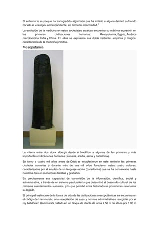 El enfermo lo es porque ha transgredido algún tabú que ha irritado a alguna deidad, sufriendo
                                                               5
por ello el «castigo» correspondiente, en forma de enfermedad.

La evolución de la medicina en estas sociedades arcaicas encuentra su máxima expresión en
las        primeras         civilizaciones   humanas:        Mesopotamia, Egipto, América
precolombina, India y China. En ellas se expresaba esa doble vertiente, empírica y mágica,
característica de la medicina primitiva.

Mesopotamia




La «tierra entre dos ríos» albergó desde el Neolítico a algunas de las primeras y más
importantes civilizaciones humanas (sumeria, acadia, asiria y babilónica).

En torno a cuatro mil años antes de Cristo se establecieron en este territorio las primeras
ciudades sumerias y durante más de tres mil años florecieron estas cuatro culturas,
caracterizadas por el empleo de un lenguaje escrito (cuneiforme) que se ha conservado hasta
nuestros días en numerosas tablillas y grabados.

Es precisamente esa capacidad de transmisión de la información, científica, social y
administrativa, a través de un sistema perdurable lo que determinó el desarrollo cultural de los
primeros asentamientos sumerios, y lo que permitió a los historiadores posteriores reconstruir
su legado.

El principal testimonio de la forma de vida de las civilizaciones mesopotámicas se encuentra en
el código de Hammurabi, una recopilación de leyes y normas administrativas recogidas por el
rey babilónico Hammurabi, tallado en un bloque de diorita de unos 2,50 m de altura por 1,90 m
 