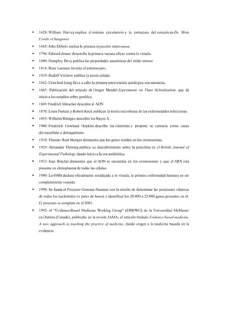    1628: William Harvey explica el sistema circulatorio y la estructura del corazón en De Motu
    Cordis et Sanguinis.
   1665: John Elsholz realiza la primera inyección intravenosa.
   1796: Edward Jenner desarrolla la primera vacuna eficaz contra la viruela.
   1800: Humphry Davy publica las propiedades anestésicas del óxido nitroso
   1816: Rene Laennec inventa el estetoscopio.
   1839: Rudolf Virchow publica la teoría celular.
   1842: Crawford Long lleva a cabo la primera intervención quirúrgica con anestesia.
   1865: Publicación del artículo de Gregor Mendel Experiments on Plant Hybridization, que da
    inicio a los estudios sobre genética.
   1869 Friedrich Miescher descubre el ADN
   1870: Louis Pasteur y Robert Koch publican la teoría microbiana de las enfermedades infecciosas.
   1895: Wilhelm Röntgen descubre los Rayos X.
   1906: Frederick Gowland Hopkins describe las vitaminas y propone su carencia como causa
    del escorbuto y delraquitismo.
   1910: Thomas Hunt Morgan demuestra que los genes residen en los cromosomas.
   1929: Alexander Fleming publica su descubrimiento sobre la penicilina en el British Journal of
    Experimental Pathology dando inicio a la era antibiótica.
   1933: Jean Brachet demuestra que el ADN se encuentra en los cromosomas y que el ARN está
    presente en elcitoplasma de todas las células.
   1980: La OMS declara oficialmente erradicada a la viruela, la primera enfermedad humana en ser
    completamente vencida.
   1990: Se funda el Proyecto Genoma Humano con la misión de determinar las posiciones relativas
    de todos los nucleótidos (o pares de bases) e identificar los 20.000 a 25.000 genes presentes en él.
    El proyecto se completa en el 2003.
   1992: el “Evidence-Based Medicine Working Group” (EBMWG) de la Universidad McMaster
    en Ontario (Canadá), publicaba en la revista JAMA, el artículo titulado:Evidence-based medicine.
    A new approach to teaching the practice of medicine, dando origen a la medicina basada en la
    evidencia.
 