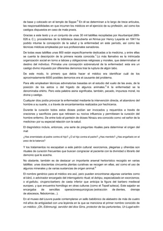 6
de base y colocado en el templo de Sippar. En él se determinan a lo largo de trece artículos,
las responsabilidades en que incurren los médicos en el ejercicio de su profesión, así como los
castigos dispuestos en caso de mala praxis.

Gracias a este texto y a un conjunto de unas 30 mil tablillas recopiladas por Asurbanipal (669-
626 a. C.), procedentes de la biblioteca descubierta en Nínive por Henry Layarde en 1841 ha
podido intuirse la concepción de la salud y la enfermedad en este período, así como las
técnicas médicas empleadas por sus profesionales sanadores.

De todas esas tablillas unas 800 están específicamente dedicadas a la medicina, y entre ellas
                                                            7
se cuenta la descripción de la primera receta conocida. Lo más llamativo es la intrincada
organización social en torno a tabúes y obligaciones religiosas y morales, que determinaban el
destino del individuo. Primaba una concepción sobrenatural de la enfermedad: esta era un
castigo divino impuesto por diferentes demonios tras la ruptura de algún tabú.

De este modo, lo primero que debía hacer el médico era identificar cuál de los
aproximadamente 6000 posibles demonios era el causante del problema.

Para ello empleaban técnicas adivinatorias basadas en el estudio del vuelo de las aves, de la
                                                                  8
posición de los astros o del hígado de algunos animales. A la enfermedad se la
denominaba shêrtu. Pero esta palabra asiria significaba, también, pecado, impureza moral, ira
divina y castigo.

Cualquier dios podía provocar la enfermedad mediante la intervención directa, el abandono del
hombre a su suerte, o a través de encantamientos realizados por hechiceros.

Durante la curación todos estos dioses podían ser invocados y requeridos a través de
oraciones y sacrificios para que retirasen su nociva influencia y permitiesen la curación del
hombre enfermo. De entre todo el panteón de dioses Ninazu era conocido como «el señor de la
medicina» por su especial relación con la salud.

El diagnóstico incluía, entonces, una serie de preguntas rituales para determinar el origen del
mal:

¿Has enemistado al padre contra el hijo? ¿O al hijo contra el padre? ¿Has mentido? ¿Has engañado en el
peso de la balanza?

Y los tratamientos no escapaban a este patrón cultural: exorcismos, plegarias y ofrendas son
rituales de curación frecuentes que buscan congraciar al paciente con la divinidad o librarlo del
demonio que le acecha.

No obstante, también es de destacar un importante arsenal herborístico recogido en varias
tablillas: unas doscientas cincuenta plantas curativas se recogen en ellas, así como el uso de
                                                           9
algunos minerales y de varias sustancias de origen animal.

El nombre genérico para el médico era asû, pero pueden encontrarse algunas variantes como
el bârû, o adivinador encargado del interrogatorio ritual; el âshipu, especializado en exorcismos;
o el gallubu, cirujano-barbero de casta inferior que anticipa la figura del barbero medieval
europeo, y que encuentra homólogo en otras culturas (como el Tepatl azteca). Este sajador se
encargaba       de    sencillas  operacionesquirúrgicas (extracción         de dientes,    drenaje
de abscesos, flebotomías...).

En el museo del Louvre puede contemplarse un sello babilónico de alabastro de más de cuatro
mil años de antigüedad con una leyenda en la que se menciona el primer nombre conocido de
un médico: ¡Oh, Edinmungi, servidor del dios Girra, protector de las parturientas, Ur-Lugal-edin-
 