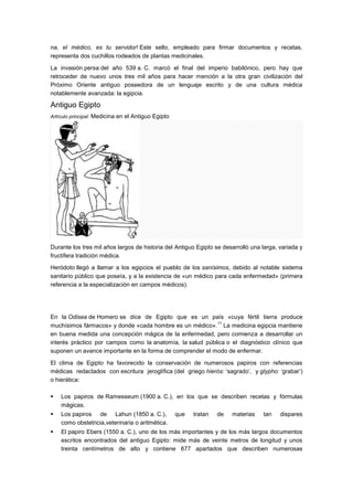 na, el médico, es tu servidor! Este sello, empleado para firmar documentos y recetas,
representa dos cuchillos rodeados de plantas medicinales.

La invasión persa del año 539 a. C. marcó el final del imperio babilónico, pero hay que
retroceder de nuevo unos tres mil años para hacer mención a la otra gran civilización del
Próximo Oriente antiguo poseedora de un lenguaje escrito y de una cultura médica
notablemente avanzada: la egipcia.

Antiguo Egipto
Artículo principal: Medicina en el Antiguo Egipto




Durante los tres mil años largos de historia del Antiguo Egipto se desarrolló una larga, variada y
fructífera tradición médica.

Heródoto llegó a llamar a los egipcios el pueblo de los sanísimos, debido al notable sistema
sanitario público que poseía, y a la existencia de «un médico para cada enfermedad» (primera
referencia a la especialización en campos médicos).




En la Odisea de Homero se dice de Egipto que es un país «cuya fértil tierra produce
                                                           11
muchísimos fármacos» y donde «cada hombre es un médico». La medicina egipcia mantiene
en buena medida una concepción mágica de la enfermedad, pero comienza a desarrollar un
interés práctico por campos como la anatomía, la salud pública o el diagnóstico clínico que
suponen un avance importante en la forma de comprender el modo de enfermar.

El clima de Egipto ha favorecido la conservación de numerosos papiros con referencias
médicas redactados con escritura jeroglífica (del griego hierós: ‗sagrado‘, y glypho: ‗grabar‘)
o hierática:

   Los papiros de Ramesseum (1900 a. C.), en los que se describen recetas y fórmulas
    mágicas.
   Los papiros de Lahun (1850 a. C.),              que   tratan   de   materias   tan   dispares
    como obstetricia,veterinaria o aritmética.
   El papiro Ebers (1550 a. C.), uno de los más importantes y de los más largos documentos
    escritos encontrados del antiguo Egipto: mide más de veinte metros de longitud y unos
    treinta centímetros de alto y contiene 877 apartados que describen numerosas
 