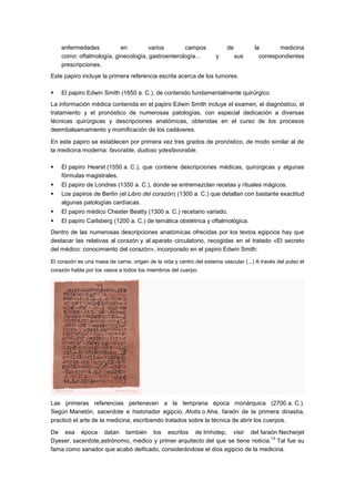 enfermedades          en         varios       campos                   de         la        medicina
    como: oftalmología, ginecología, gastroenterología...             y         sus     correspondientes
    prescripciones.
Este papiro incluye la primera referencia escrita acerca de los tumores.

   El papiro Edwin Smith (1650 a. C.), de contenido fundamentalmente quirúrgico.
La información médica contenida en el papiro Edwin Smith incluye el examen, el diagnóstico, el
tratamiento y el pronóstico de numerosas patologías, con especial dedicación a diversas
técnicas quirúrgicas y descripciones anatómicas, obtenidas en el curso de los procesos
deembalsamamiento y momificación de los cadáveres.

En este papiro se establecen por primera vez tres grados de pronóstico, de modo similar al de
la medicina moderna: favorable, dudoso ydesfavorable.

   El papiro Hearst (1550 a. C.), que contiene descripciones médicas, quirúrgicas y algunas
    fórmulas magistrales.
   El papiro de Londres (1350 a. C.), donde se entremezclan recetas y rituales mágicos.
   Los papiros de Berlín (el Libro del corazón) (1300 a. C.) que detallan con bastante exactitud
    algunas patologías cardíacas.
   El papiro médico Chester Beatty (1300 a. C.) recetario variado.
   El papiro Carlsberg (1200 a. C.) de temática obstétrica y oftalmológica.
Dentro de las numerosas descripciones anatómicas ofrecidas por los textos egipcios hay que
destacar las relativas al corazón y al aparato circulatorio, recogidas en el tratado «El secreto
del médico: conocimiento del corazón», incorporado en el papiro Edwin Smith:

El corazón es una masa de carne, origen de la vida y centro del sistema vascular (...) A través del pulso el
corazón habla por los vasos a todos los miembros del cuerpo.




Las primeras referencias pertenecen a la temprana época monárquica (2700 a. C.).
Según Manetón, sacerdote e historiador egipcio, Atotis o Aha, faraón de la primera dinastía,
practicó el arte de la medicina, escribiendo tratados sobre la técnica de abrir los cuerpos.

De esa época datan también los escritos de Imhotep, visir del faraón Necherjet
                                                                                 13
Dyeser, sacerdote,astrónomo, médico y primer arquitecto del que se tiene noticia. Tal fue su
fama como sanador que acabó deificado, considerándose el dios egipcio de la medicina.
 