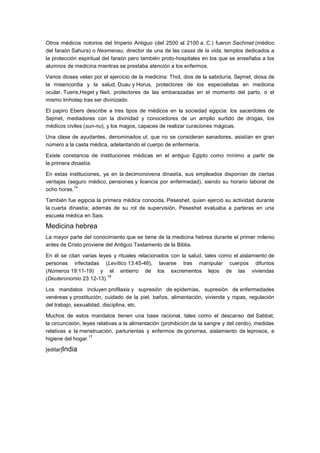 Otros médicos notorios del Imperio Antiguo (del 2500 al 2100 a. C.) fueron Sachmet (médico
del faraón Sahura) o Nesmenau, director de una de las casas de la vida, templos dedicados a
la protección espiritual del faraón pero también proto-hospitales en los que se enseñaba a los
alumnos de medicina mientras se prestaba atención a los enfermos.

Varios dioses velan por el ejercicio de la medicina: Thot, dios de la sabiduría, Sejmet, diosa de
la misericordia y la salud, Duau y Horus, protectores de los especialistas en medicina
ocular, Tueris,Heget y Neit, protectores de las embarazadas en el momento del parto, o el
mismo Imhotep tras ser divinizado.

El papiro Ebers describe a tres tipos de médicos en la sociedad egipcia: los sacerdotes de
Sejmet, mediadores con la divinidad y conocedores de un amplio surtido de drogas, los
médicos civiles (sun-nu), y los magos, capaces de realizar curaciones mágicas.

Una clase de ayudantes, denominados ut, que no se consideran sanadores, asistían en gran
número a la casta médica, adelantando el cuerpo de enfermería.

Existe constancia de instituciones médicas en el antiguo Egipto como mínimo a partir de
la primera dinastía.

En estas instituciones, ya en la decimonovena dinastía, sus empleados disponían de ciertas
ventajas (seguro médico, pensiones y licencia por enfermedad), siendo su horario laboral de
            14
ocho horas.

También fue egipcia la primera médica conocida, Peseshet, quien ejerció su actividad durante
la cuarta dinastía; además de su rol de supervisión, Peseshet evaluaba a parteras en una
escuela médica en Sais.

Medicina hebrea
La mayor parte del conocimiento que se tiene de la medicina hebrea durante el primer milenio
antes de Cristo proviene del Antiguo Testamento de la Biblia.

En él se citan varias leyes y rituales relacionados con la salud, tales como el aislamiento de
personas infectadas (Levítico 13:45-46), lavarse tras manipular cuerpos difuntos
(Números 19:11-19) y el entierro de los excrementos lejos de las viviendas
                         16
(Deuteronomio 23:12-13).

Los mandatos incluyen profilaxis y supresión de epidemias, supresión de enfermedades
venéreas y prostitución, cuidado de la piel, baños, alimentación, vivienda y ropas, regulación
del trabajo, sexualidad, disciplina, etc.

Muchos de estos mandatos tienen una base racional, tales como el descanso del Sabbat,
la circuncisión, leyes relativas a la alimentación (prohibición de la sangre y del cerdo), medidas
relativas a la menstruación, parturientas y enfermos de gonorrea, aislamiento de leprosos, e
                    17
higiene del hogar.

[editar]India
 