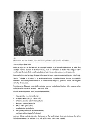 Dhanwantari, dios de la medicina, con cuatro brazos y atributos que lo igualan al dios Vishnú.

Artículo principal: Āiur Vedá

Hacia el siglo IV d. C. fue escrito el Súshruta samhitá, que contiene referencias al texto Áiur
vedá (‗la verdad acerca de la longevidad‘), que se considera el texto más antiguo sobre
medicina en la India. Éste veía la salud como la armonía entre cuerpo, mente y espíritu.

Los dos textos más famosos de este sistema pertenecen a las escuelas de Cháraka ySúshruta.

Según Cháraka, ni la salud ni la enfermedad están predeterminadas (lo cual contradecía
ladoctrina del karma predominante en el hinduismo de la época), y la vida puede ser alargada
con algo de esfuerzo.

Por otra parte, Súshruta entiende la medicina como el conjunto de técnicas útiles para curar las
enfermedades, proteger la salud y alargar la vida.

El Áiur vedá comprende ocho disciplinas diferentes:

   kaya chikitsa (medicina interna)
   shalya chikitsa (cirugía y anatomía)
   shalakya chikitsa (otorrinolaringología)
   kaumara bhritya (pediatría)
   bhuta vidya (psiquiatría)
   agada tantra (toxicología)
   rasayana (ciencia del rejuvenecimiento)
   vaji karana (ciencia de la fertilidad)
Además del aprendizaje de estas disciplinas, el Áiur vedá exigía el conocimiento de diez artes
indispensables para la preparación y aplicación de las medicinas, a saber:
 