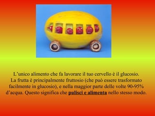L’unico alimento che fa lavorare il tuo cervello è il glucosio.
  La frutta è principalmente fruttosio (che può essere trasformato
 facilmente in glucosio), e nella maggior parte delle volte 90-95%
d’acqua. Questo significa che pulisci e alimenta nello stesso modo.
 
