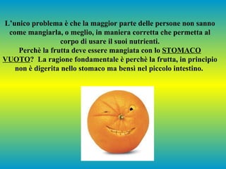 L’unico problema è che la maggior parte delle persone non sanno
 come mangiarla, o meglio, in maniera corretta che permetta al
                 corpo di usare il suoi nutrienti.
    Perchè la frutta deve essere mangiata con lo STOMACO
VUOTO? La ragione fondamentale è perchè la frutta, in principio
   non è digerita nello stomaco ma bensì nel piccolo intestino.
 