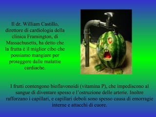Il dr. William Castillo,
direttore di cardiologia della
    clinica Framington, di
 Massachusetts, ha detto che
la frutta è il miglior cibo che
   possiamo mangiare per
  proteggere dalle malattie
           cardiache.


  I frutti contengono bioflavonoidi (vitamina P), che impediscono al
     sangue di diventare spesso e l’ostruzione delle arterie. Inoltre
rafforzano i capillari, e capillari deboli sono spesso causa di emorragie
                        interne e attacchi di cuore.
 