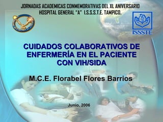 JORNADAS ACADEMICAS CONMEMORATIVAS DEL XL ANIVERSARIO HOSPITAL GENERAL “A”  I.S.S.S.T.E. TAMPICO. Junio, 2006 CUIDADOS COLABORATIVOS DE ENFERMERÍA EN EL PACIENTE CON VIH/SIDA M.C.E. Florabel Flores Barrios 