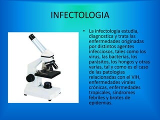 INFECTOLOGIA
      • La infectologia estudia,
        diagnostica y trata las
        enfermedades originadas
        por distintos agentes
        infecciosos, tales como los
        virus, las bacterias, los
        parásitos, los hongos y otras
        varias, tal y como es el caso
        de las patologías
        relacionadas con el VIH,
        enfermedades virales
        crónicas, enfermedades
        tropicales, síndromes
        febriles y brotes de
        epidemias.
 