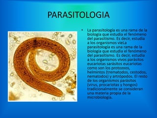 PARASITOLOGIA
       • La parasitología es una rama de la
         biología que estudia el fenómeno
         del parasitismo. Es decir, estudia
         a los organismos vieLa
         parasitología es una rama de la
         biología que estudia el fenómeno
         del parasitismo. Es decir, estudia
         a los organismos vivos parásitos
         eucariotas sarásitos eucariotas
         como son los protozoos,
         helmintos (trematodos, cestodos,
         nematodos) y artrópodos. El resto
         de los organismos parásitos
         (virus, procariotas y hongos)
         tradicionalmente se consideran
         una materia propia de la
         microbiología.
 