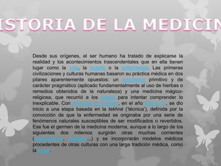 Desde sus orígenes, el ser humano ha tratado de explicarse la
realidad y los acontecimientos trascendentales que en ella tienen
lugar como la vida, la muerte o la enfermedad. Las primeras
civilizaciones y culturas humanas basaron su práctica médica en dos
pilares aparentemente opuestos: un empirismo primitivo y de
carácter pragmático (aplicado fundamentalmente al uso de hierbas o
remedios obtenidos de la naturaleza) y una medicina mágico-
religiosa, que recurrió a los dioses para intentar comprender lo
inexplicable. Con Alcmeón de Crotona, en el año 500 a. C., se dio
inicio a una etapa basada en la tekhné (‘técnica’), definida por la
convicción de que la enfermedad se originaba por una serie de
fenómenos naturales susceptibles de ser modificados o revertidos.
Ese fue el germen de la medicina moderna, aunque a lo largo de los
siguientes dos milenios surgirán otras muchas corrientes
(mecanicismo, vitalismo...) y se incorporarán modelos médicos
procedentes de otras culturas con una larga tradición médica, como
la china.
 