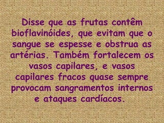Disse que as frutas contêm
bioflavinóides, que evitam que o
sangue se espesse e obstrua as
artérias. Também fortalecem os
    vasos capilares, e vasos
 capilares fracos quase sempre
provocam sangramentos internos
      e ataques cardíacos.
 